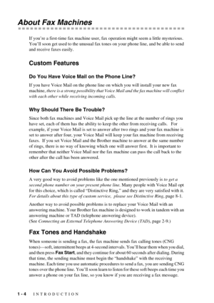 Page 181 - 4   INTRODUCTION
About Fax Machines
If you’re a first-time fax machine user, fax operation might seem a little mysterious. 
You’ll soon get used to the unusual fax tones on your phone line, and be able to send 
and receive faxes easily. 
Custom Features 
Do You Have Voice Mail on the Phone Line?
If you have Voice Mail on the phone line on which you will install your new fax 
machine, there is a strong possibility that Voice Mail and the fax machine will conflict 
with each other while receiving...