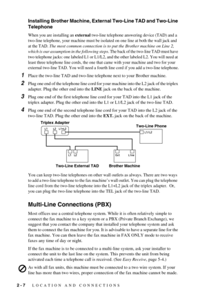 Page 26 
2 - 7
 
   LOCATION AND CONNECTIONS
  Installing Brother Machine, External Two-Line TAD and Two-Line 
Telephone 
When you are installing an external two-line telephone answering device (TAD) and a 
two-line telephone, your machine must be isolated on one line at both the wall jack and 
at the TAD. 
The most common connection is to put the Brother machine on Line 2, 
which is our assumption in the following steps
. The back of the two-line TAD must have 
two telephone jacks: one labeled L1 or L1/L2, and...
