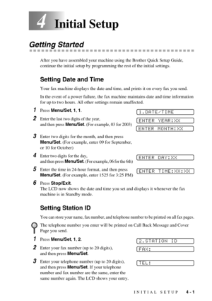 Page 37INITIAL SETUP   4 - 1
4Initial Setup
Getting Started
After you have assembled your machine using the Brother Quick Setup Guide, 
continue the initial setup by programming the rest of the initial settings.
Setting Date and Time
Your fax machine displays the date and time, and prints it on every fax you send.
In the event of a power failure, the fax machine maintains date and time information 
for up to two hours. All other settings remain unaffected.
1Press Menu/Set, 1, 1. 
2Enter the last two digits of...