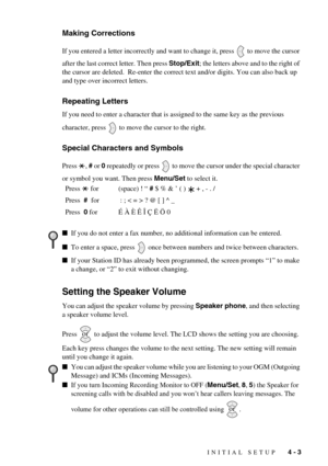 Page 39INITIAL SETUP   4 - 3
Making Corrections
If you entered a letter incorrectly and want to change it, press   to move the cursor 
after the last correct letter. Then press Stop/Exit; the letters above and to the right of 
the cursor are deleted.  Re-enter the correct text and/or digits. You can also back up 
and type over incorrect letters.
Repeating Letters
If you need to enter a character that is assigned to the same key as the previous 
character, press   to move the cursor to the right.
Special...