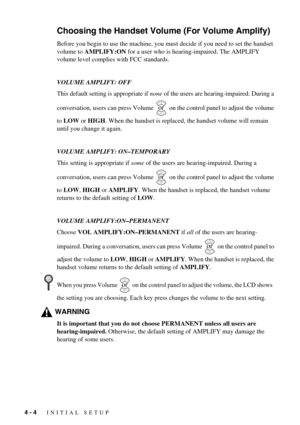 Page 404 - 4   INITIAL SETUP
Choosing the Handset Volume (For Volume Amplify)
Before you begin to use the machine, you must decide if you need to set the handset 
volume to AMPLIFY:ON for a user who is hearing-impaired. The AMPLIFY 
volume level complies with FCC standards.
VOLUME AMPLIFY: OFF
This default setting is appropriate if none of the users are hearing-impaired. During a 
conversation, users can press Volume   on the control panel to adjust the volume 
to LOW or HIGH. When the handset is replaced, the...