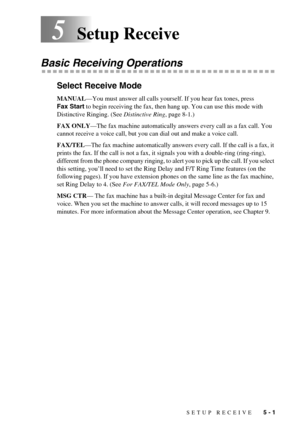 Page 43SETUP RECEIVE   5 - 1
5Setup Receive
Basic Receiving Operations
Select Receive Mode
MANUAL—You must answer all calls yourself. If you hear fax tones, press 
Fax Start to begin receiving the fax, then hang up. You can use this mode with 
Distinctive Ringing. (See Distinctive Ring, page 8-1.)
FAX ONLY—The fax machine automatically answers every call as a fax call. You 
cannot receive a voice call, but you can dial out and make a voice call.
FAX/TEL—The fax machine automatically answers every call. If the...