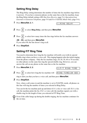 Page 45SETUP RECEIVE   5 - 3
Setting Ring Delay
The Ring Delay setting determines the number of times the fax machine rings before 
it answers.  If you have extension phones on the same line as the fax machine, keep 
the Ring Delay default setting of 4. (See Easy Receive, page 5-4, Operation from 
External or Extension Telephone, page 5-6 and For FAX/TEL Mode Only, page 5-6.)
1Press Menu/Set, 2, 1.
2Press   to select Ring Delay, and then press Menu/Set.
3Press   to select how many times the line rings before...
