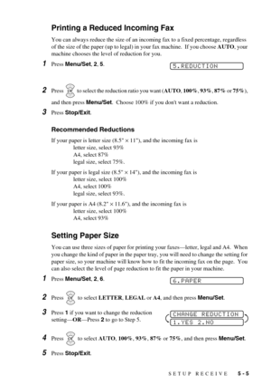 Page 47SETUP RECEIVE   5 - 5
Printing a Reduced Incoming Fax
You can always reduce the size of an incoming fax to a fixed percentage, regardless 
of the size of the paper (up to legal) in your fax machine.  If you choose AUTO, your 
machine chooses the level of reduction for you.
1Press Menu/Set, 2, 5. 
2Press   to select the reduction ratio you want (AUTO, 100%, 93%, 87% or 75%), 
and then press Menu/Set.  Choose 100% if you dont want a reduction. 
3Press Stop/Exit.
Recommended Reductions
If your paper is...