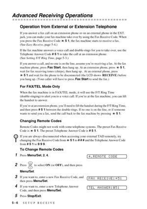 Page 485 - 6   SETUP RECEIVE
Advanced Receiving Operations
Operation from External or Extension Telephone
If you answer a fax call on an extension phone or on an external phone in the EXT. 
jack, you can make your fax machine take over by using the Fax Receive Code. When 
you press the Fax Receive Code   5 1, the fax machine starts to receive a fax. 
(See Easy Receive, page 5-4.)
If the fax machine answers a voice call and double-rings for you to take over, use the 
Telephone Answer Code # 5 1 to take the call...