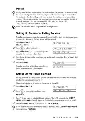 Page 49SETUP RECEIVE   5 - 7
Polling
Setting Up Sequential Polling Receive
Your fax machine can request documents from several fax units in a single operation. 
Afterward, a Sequential Polling Report will be printed.
1Press Menu/Set, 2, 7. 
The LCD shows:
2Press   to select Polling ON.
3Press Menu/Set. The LCD prompts you to 
enter the fax numbers to be polled. 
4Specify the destination fax machines you wish to poll, using One Touch, Speed Dial 
or a Group.
5Press Fax Start.
Your fax machine will poll each...