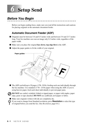 Page 506 - 1   SETUP SEND
6Setup Send
Before You Begin
Before you begin sending faxes, make sure you read all the instructions and cautions 
for placing originals in the automatic document feeder. 
Automatic Document Feeder (ADF)
Originals must be between 5.8 and 8.5 inches wide and between 5.9 and 23.7 inches 
long. Your fax machine can scan an image only 8.2 inches wide, regardless of the 
paper width.
Make sure you place the original face down, top edge first in the ADF.
Adjust the paper guides to fit the...