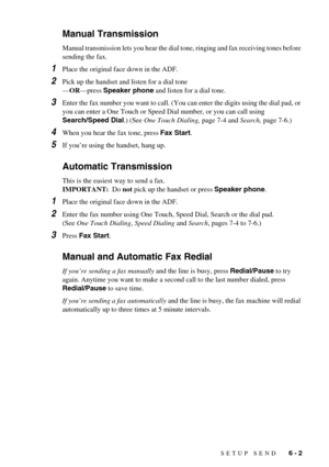 Page 51SETUP SEND   6 - 2
Manual Transmission
Manual transmission lets you hear the dial tone, ringing and fax receiving tones before 
sending the fax. 
1Place the original face down in the ADF.
2Pick up the handset and listen for a dial tone
—OR—press Speaker phone and listen for a dial tone.
3Enter the fax number you want to call. (You can enter the digits using the dial pad, or 
you can enter a One Touch or Speed Dial number, or you can call using 
Search/Speed Dial.) (See One Touch Dialing, page 7-4 and...