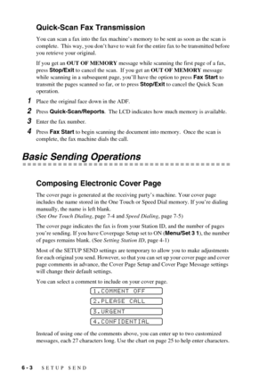 Page 526 - 3   SETUP SEND
Quick-Scan Fax Transmission
You can scan a fax into the fax machine’s memory to be sent as soon as the scan is 
complete.  This way, you don’t have to wait for the entire fax to be transmitted before 
you retrieve your original.
If you get an OUT OF MEMORY message while scanning the first page of a fax, 
press Stop/Exit to cancel the scan.  If you get an OUT OF MEMORY message 
while scanning in a subsequent page, you’ll have the option to press Fax Start to 
transmit the pages scanned...