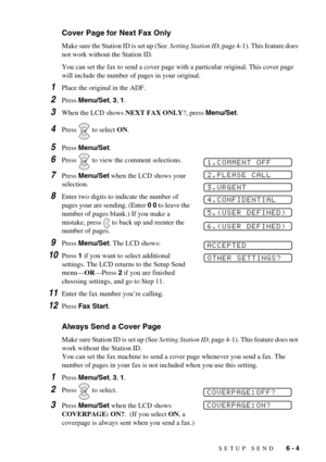 Page 53SETUP SEND   6 - 4
Cover Page for Next Fax Only
Make sure the Station ID is set up (See  Setting Station ID, page 4-1). This feature does 
not work without the Station ID.
You can set the fax to send a cover page with a particular original. This cover page 
will include the number of pages in your original.
1Place the original in the ADF.
2Press Menu/Set, 3, 1.
3When the LCD shows NEXT FAX ONLY?, press Menu/Set.
4Press   to select ON.
5Press Menu/Set. 
6Press   to view the comment selections.
7Press...