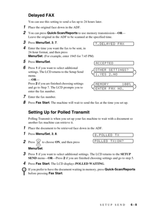 Page 57SETUP SEND   6 - 8
Delayed FAX
You can use this setting to send a fax up to 24 hours later.
1Place the original face down in the ADF.
2You can press Quick-Scan/Reports to use memory transmission—OR—
Leave the original in the ADF to be scanned at the specified time.
3Press Menu/Set, 3, 7.
4Enter the time you want the fax to be sent, in 
24-hour format, and then press 
Menu/Set. (For example, enter 1945 for 7:45 PM)
5Press Menu/Set.
6Press 1 if you want to select additional 
settings. The LCD returns to...