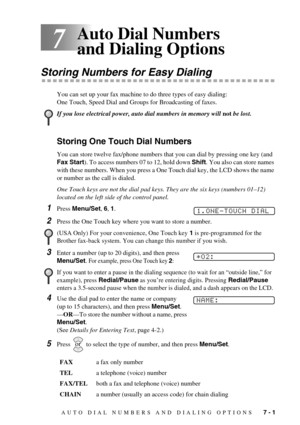 Page 59AUTO DIAL NUMBERS AND DIALING OPTIONS   7 - 1
7
Auto Dial Numbers 
and Dialing Options
Storing Numbers for Easy Dialing
You can set up your fax machine to do three types of easy dialing: 
One Touch, Speed Dial and Groups for Broadcasting of faxes.
Storing One Touch Dial Numbers
You can store twelve fax/phone numbers that you can dial by pressing one key (and 
Fax Start). To access numbers 07 to 12, hold down Shift. You also can store names 
with these numbers. When you press a One Touch dial key, the LCD...