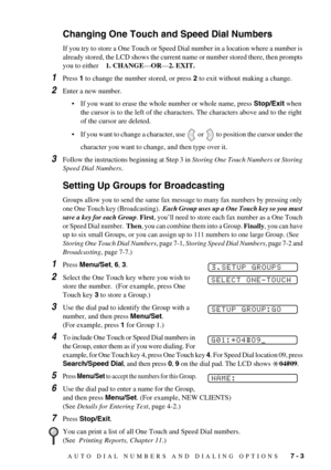 Page 61AUTO DIAL NUMBERS AND DIALING OPTIONS   7 - 3
Changing One Touch and Speed Dial Numbers
If you try to store a One Touch or Speed Dial number in a location where a number is 
already stored, the LCD shows the current name or number stored there, then prompts 
you to either    1. CHANGE—OR—2. EXIT. 
1Press 1 to change the number stored, or press 2 to exit without making a change.
2Enter a new number.
•If you want to erase the whole number or whole name, press Stop/Exit when 
the cursor is to the left of...