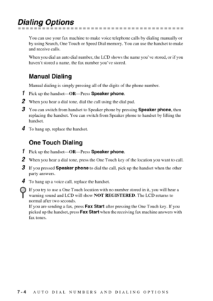 Page 627 - 4   AUTO DIAL NUMBERS AND DIALING OPTIONS
Dialing Options
You can use your fax machine to make voice telephone calls by dialing manually or 
by using Search, One Touch or Speed Dial memory. You can use the handset to make 
and receive calls.
When you dial an auto dial number, the LCD shows the name you’ve stored, or if you 
haven’t stored a name, the fax number you’ve stored.
Manual Dialing
Manual dialing is simply pressing all of the digits of the phone number. 
1Pick up the handset—OR—Press Speaker...