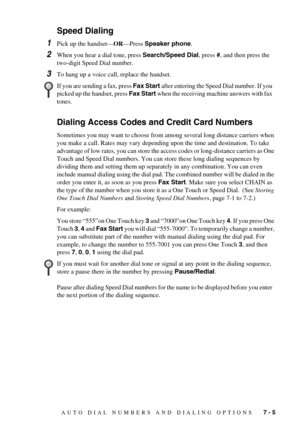 Page 63AUTO DIAL NUMBERS AND DIALING OPTIONS   7 - 5
Speed Dialing
1Pick up the handset—OR—Press Speaker phone.
2When you hear a dial tone, press Search/Speed Dial, press #, and then press the 
two-digit Speed Dial number.
3To hang up a voice call, replace the handset. 
Dialing Access Codes and Credit Card Numbers
Sometimes you may want to choose from among several long distance carriers when 
you make a call. Rates may vary depending upon the time and destination. To take 
advantage of low rates, you can store...