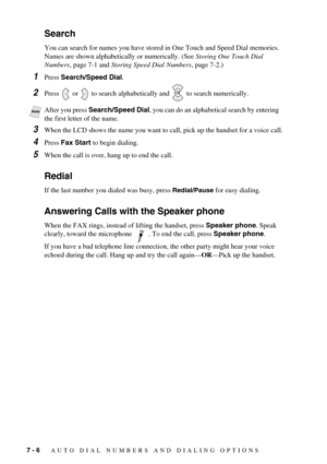 Page 647 - 6   AUTO DIAL NUMBERS AND DIALING OPTIONS
Search
You can search for names you have stored in One Touch and Speed Dial memories. 
Names are shown alphabetically or numerically. (See Storing One Touch Dial 
Numbers, page 7-1 and Storing Speed Dial Numbers, page 7-2.)
1Press Search/Speed Dial.
2Press   or   to search alphabetically and   to search numerically.
3When the LCD shows the name you want to call, pick up the handset for a voice call.
4Press Fax Start to begin dialing.
5When the call is over,...