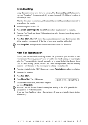 Page 65AUTO DIAL NUMBERS AND DIALING OPTIONS   7 - 7
Broadcasting
Using the numbers you have stored in Groups, One Touch and Speed Dial memory, 
you can “Broadcast” faxes automatically to a maximum of 112 different locations in 
a few simple steps.
After the Broadcast is completed, a Broadcast Report will be printed automatically to 
let you know the results.
1Insert the original in the ADF.
2Press Quick Scan/Reports. The LCD shows how much memory is available.
3Enter the One Touch and Speed Dial numbers (one...