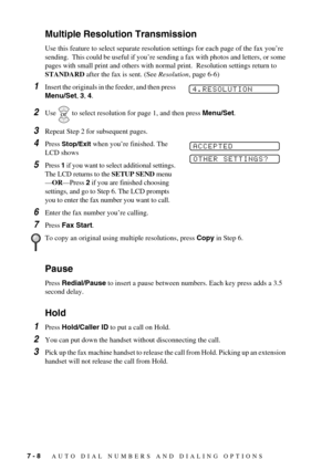 Page 667 - 8   AUTO DIAL NUMBERS AND DIALING OPTIONS
Multiple Resolution Transmission
Use this feature to select separate resolution settings for each page of the fax you’re 
sending.  This could be useful if you’re sending a fax with photos and letters, or some 
pages with small print and others with normal print.  Resolution settings return to 
STANDARD after the fax is sent. (See Resolution, page 6-6)
1Insert the originals in the feeder, and then press 
Menu/Set, 3, 4.
2Use   to select resolution for page 1,...