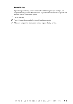 Page 67AUTO DIAL NUMBERS AND DIALING OPTIONS   7 - 9
Tone/Pulse
If you have pulse dialing service but need to send tone signals (for example, for 
telephone banking), follow the steps below. If you have touch tone service, you do not 
need this feature to send tone signals.
1Lift the handset.
2Press #. Any digits pressed after this will send tone signals.
3When you hang up, the fax machine returns to pulse dialing service. 