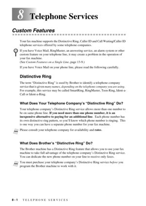 Page 688 - 1   TELEPHONE SERVICES
8Telephone Services
Custom Features 
Your fax machine supports the Distinctive Ring, Caller ID and Call Waiting/Caller ID 
telephone services offered by some telephone companies.
If you have Voice Mail on your phone line, please read the following carefully.
Distinctive Ring 
The term “Distinctive Ring” is used by Brother to identify a telephone company 
service that is given many names, depending on the telephone company you are using.  
For example, this service may be called...