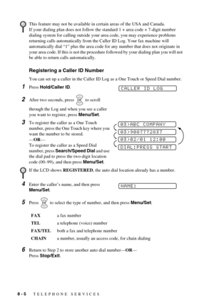 Page 728 - 5   TELEPHONE SERVICES
Registering a Caller ID Number
You can set up a caller in the Caller ID Log as a One Touch or Speed Dial number.
1Press Hold/Caller ID.
2After two seconds, press   to scroll 
through the Log and when you see a caller 
you want to register, press Menu/Set.
3To register the caller as a One Touch 
number, press the One Touch key where you 
want the number to be stored.
—OR—
To register the caller as a Speed Dial 
number, press Search/Speed Dial and use 
the dial pad to press the...