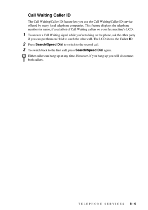 Page 73TELEPHONE SERVICES   8 - 6
Call Waiting Caller ID
The Call Waiting/Caller ID feature lets you use the Call Waiting/Caller ID service 
offered by many local telephone companies. This feature displays the telephone 
number (or name, if available) of Call Waiting callers on your fax machine’s LCD.
1To answer a Call Waiting signal while you’re talking on the phone, ask the other party 
if you can put them on Hold to catch the other call. The LCD shows the Caller ID.
2Press Search/Speed Dial to switch to the...