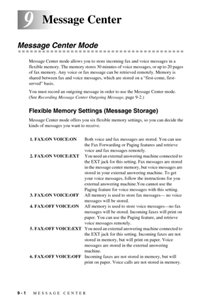 Page 749 - 1   MESSAGE CENTER
99Message Center 
Message Center Mode
Message Center mode allows you to store incoming fax and voice messages in a 
flexible memory. The memory stores 30 minutes of voice messages, or up to 20 pages 
of fax memory. Any voice or fax message can be retrieved remotely. Memory is 
shared between fax and voice messages, which are stored on a “first-come, first-
served” basis.
You must record an outgoing message in order to use the Message Center mode. 
(See Recording Message Center...
