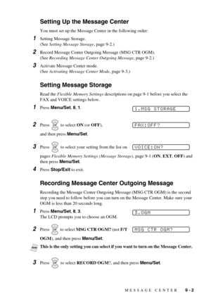 Page 75MESSAGE CENTER   9 - 2
Setting Up the Message Center
You must set up the Message Center in the following order:
1Setting Message Storage. 
(See Setting Message Storage, page 9-2.)
2Record Message Center Outgoing Message (MSG CTR OGM). 
(See Recording Message Center Outgoing Message, page 9-2.)
3Activate Message Center mode. 
(See Activating Message Center Mode, page 9-3.)
Setting Message Storage
Read the Flexible Memory Settings descriptions on page 9-1 before you select the 
FAX and VOICE settings...