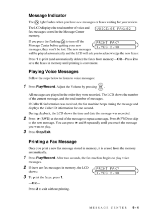 Page 77MESSAGE CENTER   9 - 4
Message Indicator
The light flashes when you have new messages or faxes waiting for your review. 
The LCD displays the total number of voice and 
fax messages stored in the Message Center 
memory.
If you press the flashing to turn off the 
Message Center before getting your new 
messages, they won’t be lost. The new messages 
will be played automatically and the LCD will ask you to acknowledge the new faxes:
Press 1 to print (and automatically delete) the faxes from memory—OR—Press...