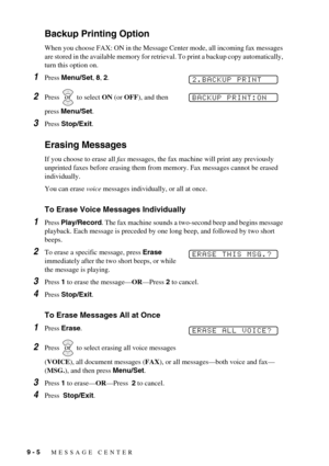 Page 789 - 5   MESSAGE CENTER
Backup Printing Option
When you choose FAX: ON in the Message Center mode, all incoming fax messages 
are stored in the available memory for retrieval. To print a backup copy automatically, 
turn this option on.
1Press Menu/Set, 8, 2.
2Press   to select ON (or OFF), and then 
press Menu/Set.
3Press Stop/Exit.
Erasing Messages
If you choose to erase all fax messages, the fax machine will print any previously 
unprinted faxes before erasing them from memory. Fax messages cannot be...