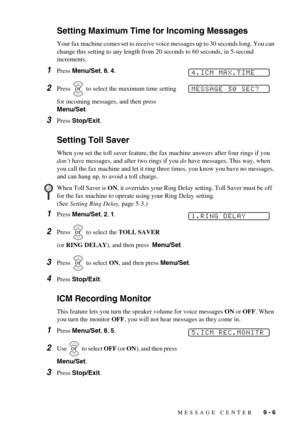 Page 79MESSAGE CENTER   9 - 6
Setting Maximum Time for Incoming Messages
Your fax machine comes set to receive voice messages up to 30 seconds long. You can 
change this setting to any length from 20 seconds to 60 seconds, in 5-second 
increments.
1Press Menu/Set, 8, 4.
2Press   to select the maximum time setting 
for incoming messages, and then press 
Menu/Set.
3Press Stop/Exit.
Setting Toll Saver
When you set the toll saver feature, the fax machine answers after four rings if you 
don’t have messages, and...