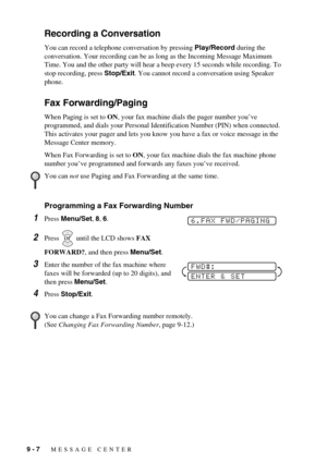 Page 809 - 7   MESSAGE CENTER
Recording a Conversation
You can record a telephone conversation by pressing Play/Record during the 
conversation. Your recording can be as long as the Incoming Message Maximum 
Time. You and the other party will hear a beep every 15 seconds while recording. To 
stop recording, press Stop/Exit. You cannot record a conversation using Speaker 
phone.
Fax Forwarding/Paging
When Paging is set to ON, your fax machine dials the pager number you’ve 
programmed, and dials your Personal...