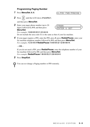 Page 81MESSAGE CENTER   9 - 8
Programming Paging Number
1Press Menu/Set, 8, 6.
2Press   until the LCD shows PAGING?, 
and then press Menu/Set.
3Enter your pager phone number (up to 20 
digits) followed by # #, and then press 
Menu/Set. 
For example, 1 8 0 0 5 5 5 1 2 3 4 # #. 
Do not include the area code if it is the same as that of your fax machine. 
4If your pager requires a PIN, enter the PIN, press #, press Redial/Pause, enter your 
fax machine telephone number followed by # #, and then press Menu/Set....