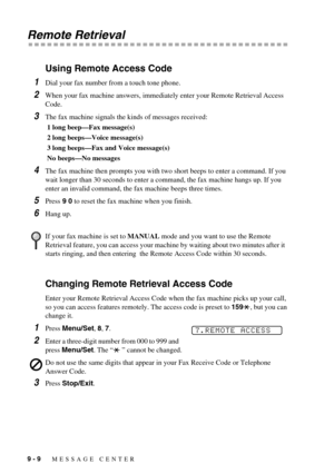 Page 829 - 9   MESSAGE CENTER
Remote Retrieval
Using Remote Access Code
1Dial your fax number from a touch tone phone.
2When your fax machine answers, immediately enter your Remote Retrieval Access 
Code.
3The fax machine signals the kinds of messages received:
 1 long beep—Fax message(s)
 2 long beeps—Voice message(s)
 3 long beeps—Fax and Voice message(s)
 No beeps—No messages
4The fax machine then prompts you with two short beeps to enter a command. If you 
wait longer than 30 seconds to enter a command, the...