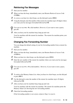 Page 85MESSAGE CENTER   9 - 12
Retrieving Fax Messages
1Dial your fax number.
2When you hear the beep, immediately enter your Remote Retrieval Access Code 
(1 5 9).
3As soon as you hear two short beeps, use the dial pad to press 9 6 2.
4Using the dial pad, enter the number of the remote fax machine (up to 20 digits) where 
you want your fax messages forwarded followed by # #.
5After you hear your fax machine beep, hang up and wait.
Your fax machine calls the remote fax machine.  The remote fax machine prints...