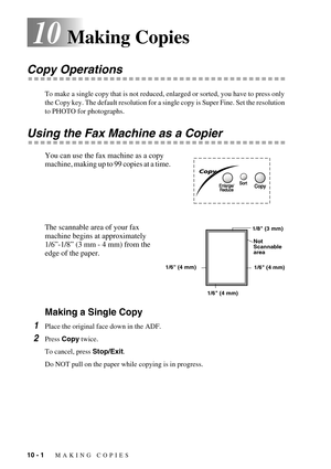 Page 8610 - 1   MAKING COPIES
10Making Copies
Copy Operations
To make a single copy that is not reduced, enlarged or sorted, you have to press only 
the Copy key. The default resolution for a single copy is Super Fine. Set the resolution 
to PHOTO for photographs. 
Using the Fax Machine as a Copier
You can use the fax machine as a copy 
machine, making up to 99 copies at a time.  
The scannable area of your fax 
machine begins at approximately 
1/6”-1/8” (3 mm - 4 mm) from the 
edge of the paper.
Making a...