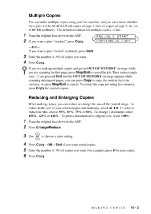 Page 87MAKING COPIES   10 - 2
Multiple Copies
You can make multiple copies using your fax machine, and you can choose whether 
the copies will be STACKED (all copies of page 1, then all copies of page 2, etc.) or 
SORTED (collated).  The default resolution for multiple copies is Fine.
1Place the original face down in the ADF.
2If you want copies “stacked,” press Copy.
—OR—
If you want copies “sorted” (collated), press Sort.
3Enter the number (1–99) of copies you want.
4Press Copy.
Reducing and Enlarging Copies...