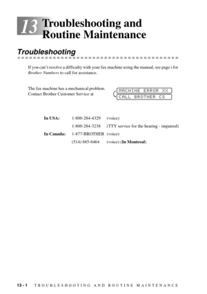 Page 9413 - 1   TROUBLESHOOTING AND ROUTINE MAINTENANCE
13
Troubleshooting and 
Routine Maintenance
Troubleshooting
If you can’t resolve a difficulty with your fax machine using the manual, see page i for 
Brother Numbers to call for assistance.
The fax machine has a mechanical problem. 
Contact Brother Customer Service at
In USA:1-800-284-4329 (voice)
1-800-284-3238 (TTY service for the hearing - impaired)
In Canada:1-877-BROTHER (voice)
(514) 685-6464 (voice) (In Montreal)
MACHINE ERROR XX
CALL BROTHER CS 