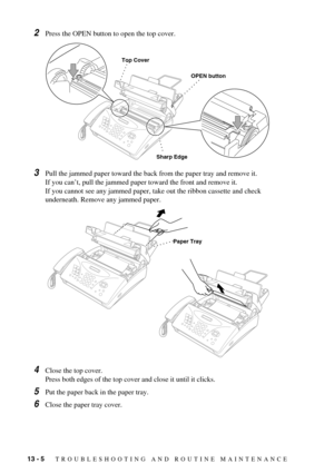 Page 9813 - 5   TROUBLESHOOTING AND ROUTINE MAINTENANCE
2Press the OPEN button to open the top cover.
3Pull the jammed paper toward the back from the paper tray and remove it.
If you can’t, pull the jammed paper toward the front and remove it.
If you cannot see any jammed paper, take out the ribbon cassette and check 
underneath. Remove any jammed paper.
4Close the top cover.
Press both edges of the top cover and close it until it clicks.
5Put the paper back in the paper tray.
6Close the paper tray cover.
Sharp...