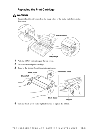 Page 99TROUBLESHOOTING AND ROUTINE MAINTENANCE   13 - 6
Replacing the Print Cartridge
WARNING
Be careful not to cut yourself on the sharp edges of the metal part shown in the 
illustration.
1Push the OPEN button to open the top cover.
2Take out the used print cartridge.
3Remove the stopper from the printing cartridge.
4Turn the black spool on the right clockwise to tighten the ribbon.
Sharp Edge
OPEN button
StopperBlack Spool
Blue shaft
White shaftRecessed arrow 