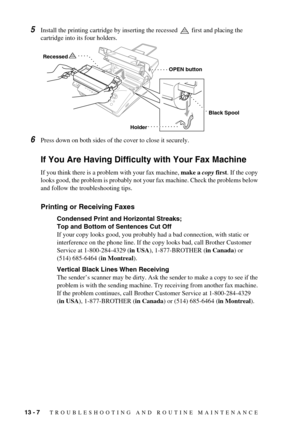 Page 10013 - 7   TROUBLESHOOTING AND ROUTINE MAINTENANCE
5Install the printing cartridge by inserting the recessed   first and placing the 
cartridge into its four holders.
6Press down on both sides of the cover to close it securely.
If You Are Having Difficulty with Your Fax Machine
If you think there is a problem with your fax machine, make a copy first. If the copy 
looks good, the problem is probably not your fax machine. Check the problems below 
and follow the troubleshooting tips.
Printing or Receiving...