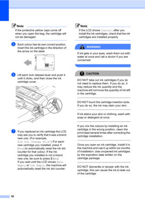 Page 10292
Note
If the protective yellow caps come off 
when you open the bag, the cartridge will 
not be damaged.
 
eEach colour has its own correct position. 
Insert the ink cartridge in the direction of 
the arrow on the label.
 
fLift each lock release lever and push it 
until it clicks, and then close the ink 
cartridge cover.
 
gIf you replaced an ink cartridge the LCD 
may ask you to verify that it was a brand 
new one. (For example, 
Did You Change Blck?) For each 
new cartridge you installed, press 1...