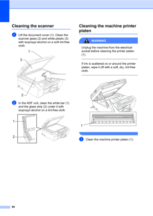 Page 10494
Cleaning the scannerB
aLift the document cover (1). Clean the 
scanner glass (2) and white plastic (3) 
with isopropyl alcohol on a soft lint-free 
cloth.
 
bIn the ADF unit, clean the white bar (1) 
and the glass strip (2) under it with 
isopropyl alcohol on a lint-free cloth.
 
Cleaning the machine printer 
platenB
WARNING 
Unplug the machine from the electrical 
socket before cleaning the printer platen 
(1).
  
If ink is scattered on or around the printer 
platen, wipe it off with a soft, dry,...