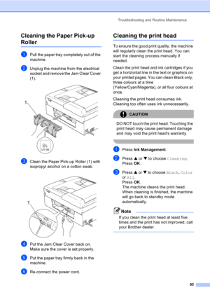 Page 105Troubleshooting and Routine Maintenance
95
Cleaning the Paper Pick-up 
RollerB
aPull the paper tray completely out of the 
machine.
bUnplug the machine from the electrical 
socket and remove the Jam Clear Cover 
(1).
 
cClean the Paper Pick-up Roller (1) with 
isopropyl alcohol on a cotton swab.
 
dPut the Jam Clear Cover back on.
Make sure the cover is set properly.
ePut the paper tray firmly back in the 
machine.
fRe-connect the power cord.
Cleaning the print headB
To ensure the good print quality, the...