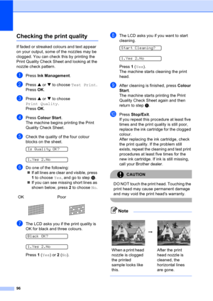 Page 10696
Checking the print qualityB
If faded or streaked colours and text appear 
on your output, some of the nozzles may be 
clogged. You can check this by printing the 
Print Quality Check Sheet and looking at the 
nozzle check pattern.
aPress Ink Management.
bPress a or b to choose Test Print.
Press OK.
cPress a or b to choose 
Print Quality.
Press OK.
dPress Colour Start.
The machine begins printing the Print 
Quality Check Sheet.
eCheck the quality of the four colour 
blocks on the sheet.
 
Is Quality...