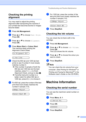 Page 107Troubleshooting and Routine Maintenance
97
Checking the printing 
alignmentB
You may need to adjust the printing 
alignment after transporting the machine if 
your printed text becomes blurred or images 
become faded.
aPress Ink Management.
bPress a or b to choose Test Print.
Press OK.
cPress a or b to choose Alignment.
Press OK.
dPress Mono Start or Colour Start.
The machine starts printing the 
Alignment Check Sheet.
 
Is Alignment OK?
 
1.Yes 2.No
eCheck the 600 dpi and 1200 dpi test 
prints to see if...