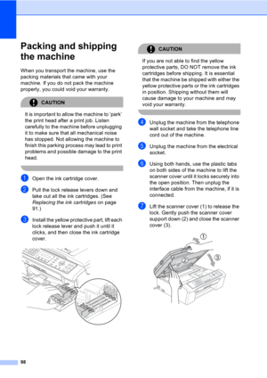Page 10898
Packing and shipping 
the machine
B
When you transport the machine, use the 
packing materials that came with your 
machine. If you do not pack the machine 
properly, you could void your warranty.
CAUTION 
It is important to allow the machine to ‘park’ 
the print head after a print job. Listen 
carefully to the machine before unplugging 
it to make sure that all mechanical noise 
has stopped. Not allowing the machine to 
finish this parking process may lead to print 
problems and possible damage to...