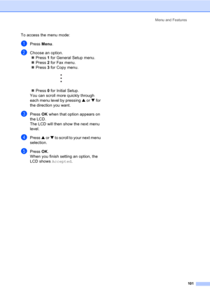 Page 111Menu and Features
101
To access the menu mode:
aPress Menu.
bChoose an option.
„Press 1 for General Setup menu.
„Press 2 for Fax menu.
„Press 3 for Copy menu.
 
„Press 0 for Initial Setup.
You can scroll more quickly through 
each menu level by pressing a or b for 
the direction you want.
cPress OK when that option appears on 
the LCD.
The LCD will then show the next menu 
level.
dPress a or b to scroll to your next menu 
selection.
ePress OK.
When you finish setting an option, the 
LCD shows Accepted. 
