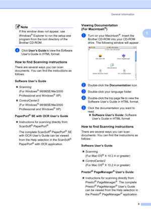 Page 13General Information
3
1
Note
If this window does not appear, use 
Windows
® Explorer to run the setup.exe 
program from the root directory of the 
Brother CD-ROM.
 
dClick User’s Guide to view the Software 
Users Guide in HTML format.
How to find Scanning instructions1
There are several ways you can scan 
documents. You can find the instructions as 
follows:
Software User’s Guide
„Scanning
(For Windows
® 98/98SE/Me/2000 
Professional and Windows
® XP)
„ControlCenter3
(For Windows
® 98/98SE/Me/2000...