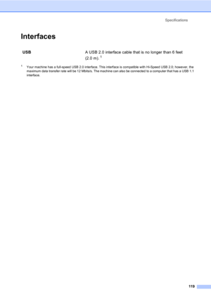 Page 129Specifications
119
InterfacesD
1Your machine has a full-speed USB 2.0 interface. This interface is compatible with Hi-Speed USB 2.0; however, the 
maximum data transfer rate will be 12 Mbits/s. The machine can also be connected to a computer that has a USB 1.1 
interface.
USBA USB 2.0 interface cable that is no longer than 6 feet 
(2.0 m).
 1  